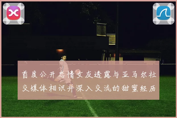 首度公开恋情女友透露与亚马尔社交媒体相识并深入交流的甜蜜经历