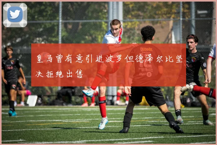 皇马曾有意引进波罗但德泽尔比坚决拒绝出售