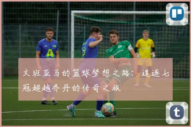 文班亚马的篮球梦想之路：追逐七冠超越乔丹的传奇之旅