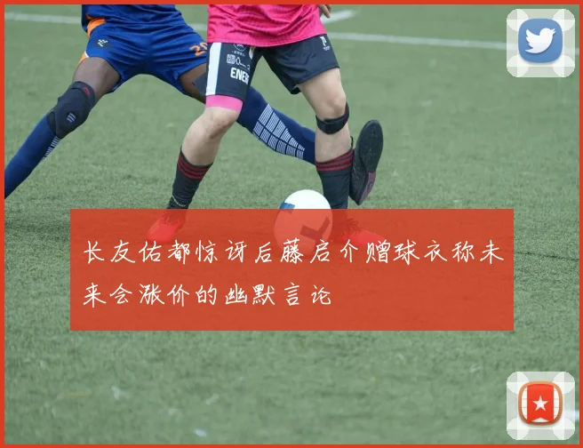 长友佑都惊讶后藤启介赠球衣称未来会涨价的幽默言论