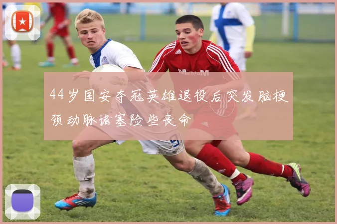 44岁国安夺冠英雄退役后突发脑梗颈动脉堵塞险些丧命