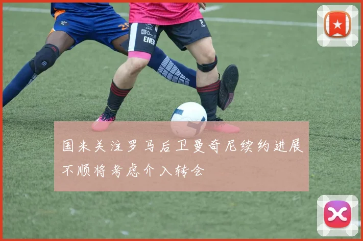 国米关注罗马后卫曼奇尼续约进展不顺将考虑介入转会