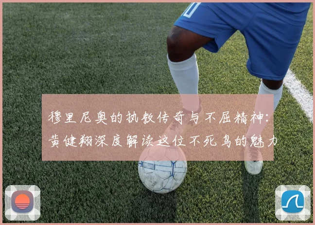 穆里尼奥的执教传奇与不屈精神：黄健翔深度解读这位不死鸟的魅力