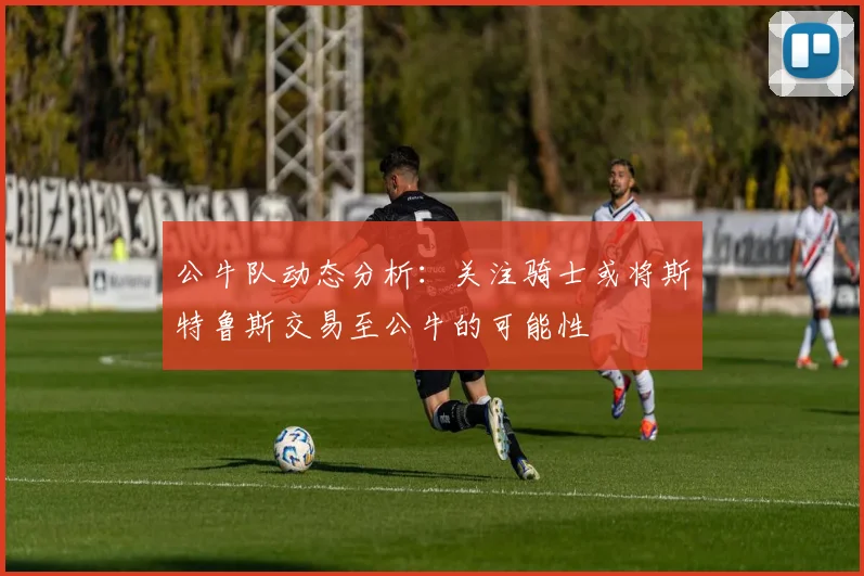 公牛队动态分析：关注骑士或将斯特鲁斯交易至公牛的可能性