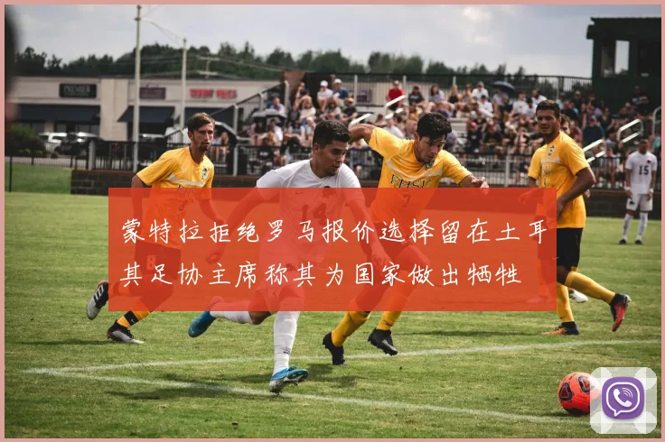 蒙特拉拒绝罗马报价选择留在土耳其足协主席称其为国家做出牺牲
