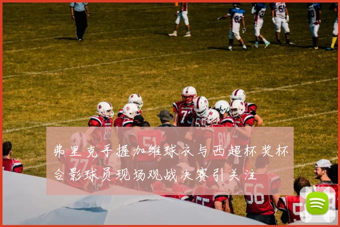 弗里克手握加维球衣与西超杯奖杯合影球员现场观战决赛引关注