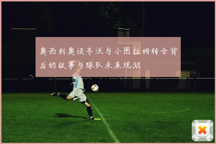 奥西利奥谈齐沃与小图拉姆转会背后的故事与球队未来规划