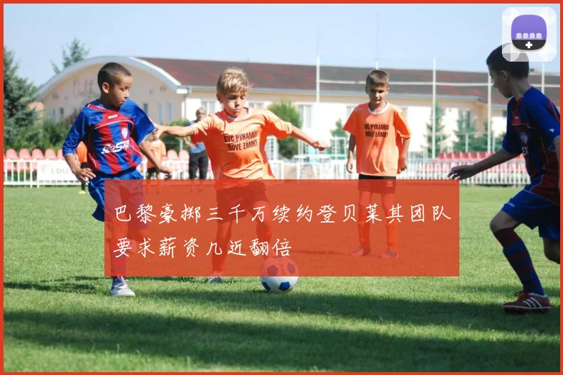 巴黎豪掷三千万续约登贝莱其团队要求薪资几近翻倍