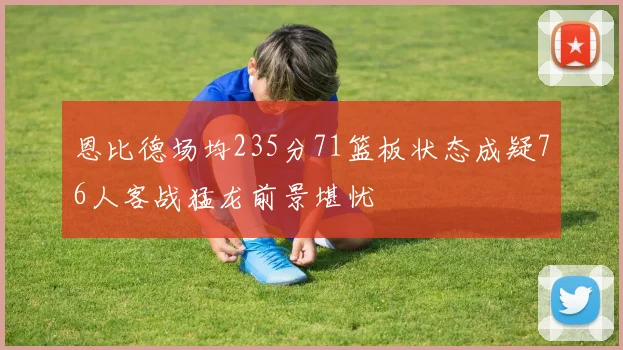 恩比德场均235分71篮板状态成疑76人客战猛龙前景堪忧