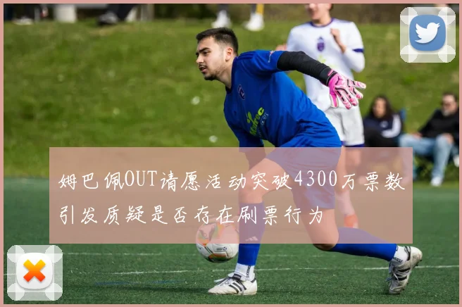 姆巴佩OUT请愿活动突破4300万票数引发质疑是否存在刷票行为