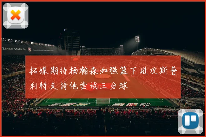 拓媒期待杨瀚森加强篮下进攻斯普利特支持他尝试三分球