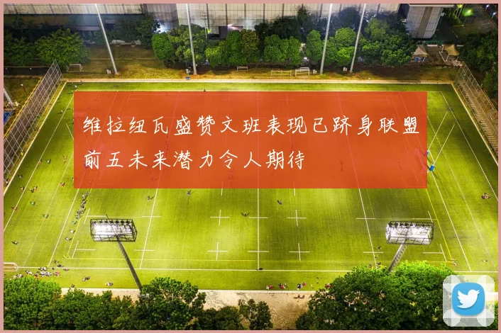 维拉纽瓦盛赞文班表现已跻身联盟前五未来潜力令人期待