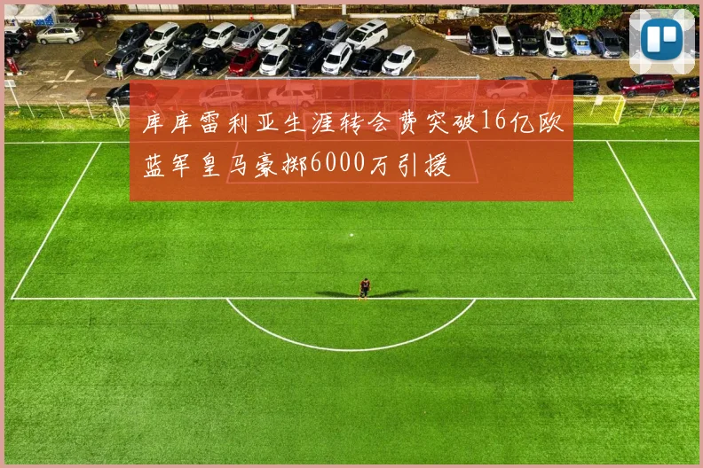 库库雷利亚生涯转会费突破16亿欧蓝军皇马豪掷6000万引援