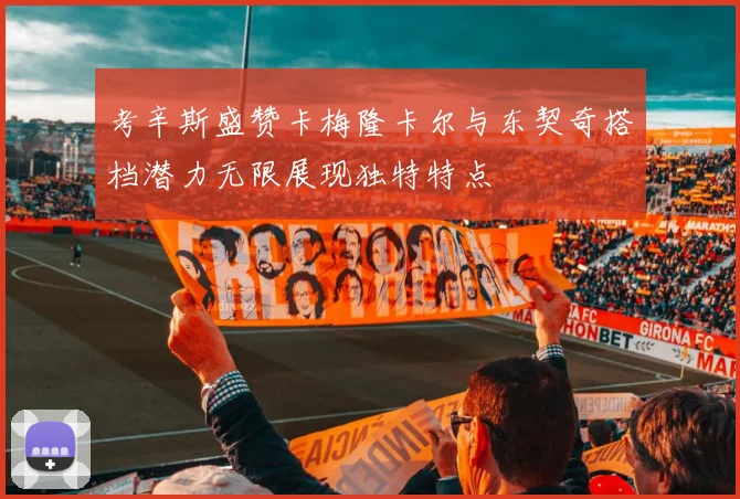 考辛斯盛赞卡梅隆卡尔与东契奇搭档潜力无限展现独特特点