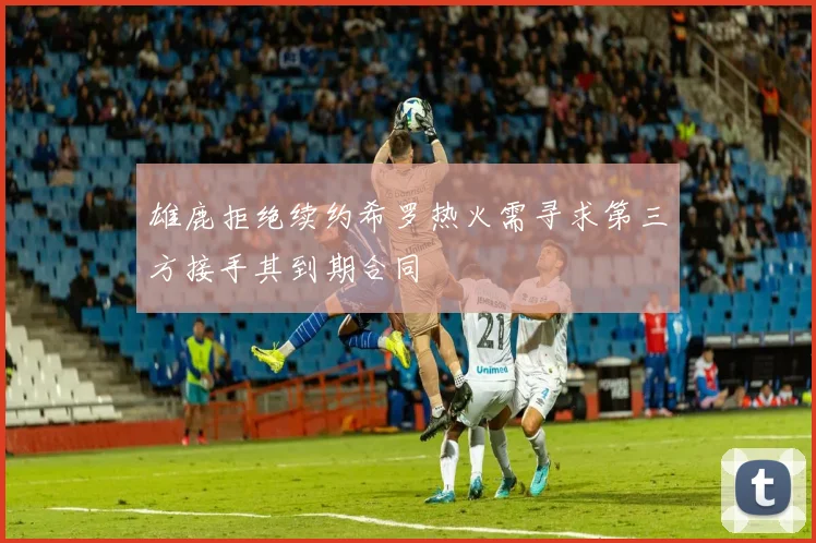 雄鹿拒绝续约希罗热火需寻求第三方接手其到期合同