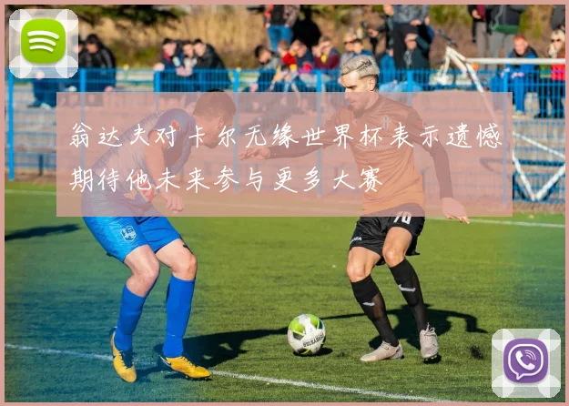 翁达夫对卡尔无缘世界杯表示遗憾期待他未来参与更多大赛