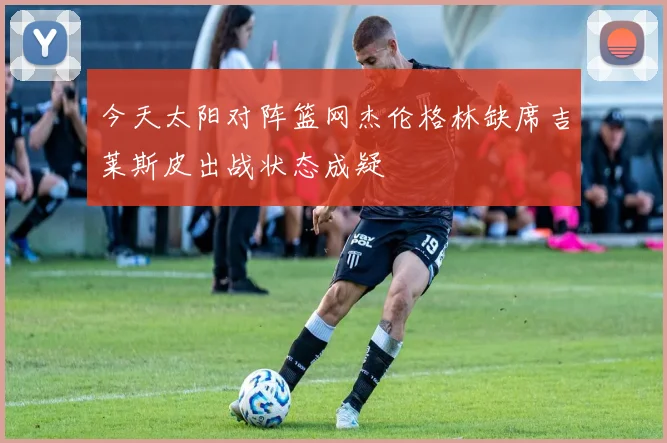 今天太阳对阵篮网杰伦格林缺席吉莱斯皮出战状态成疑