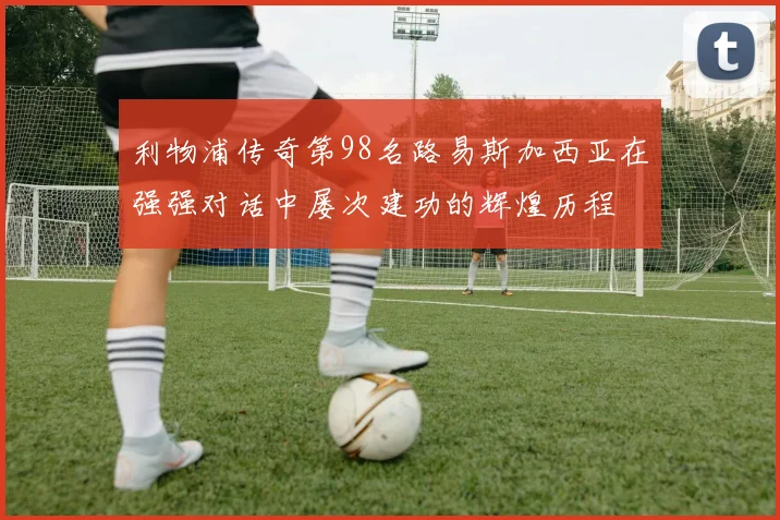 利物浦传奇第98名路易斯加西亚在强强对话中屡次建功的辉煌历程