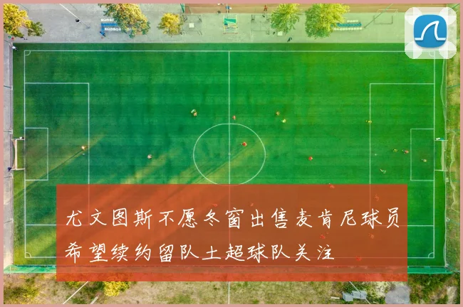 尤文图斯不愿冬窗出售麦肯尼球员希望续约留队土超球队关注