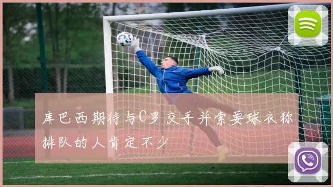 库巴西期待与C罗交手并索要球衣称排队的人肯定不少