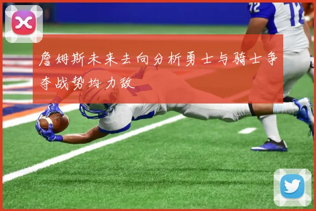 詹姆斯未来去向分析勇士与骑士争夺战势均力敌